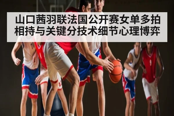 山口茜羽联法国公开赛女单多拍相持与关键分技术细节心理博弈