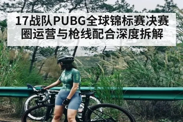 17战队PUBG全球锦标赛决赛圈运营与枪线配合深度拆解