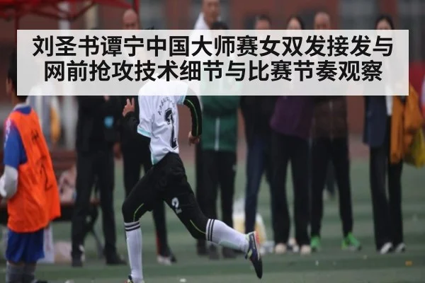 刘圣书谭宁中国大师赛女双发接发与网前抢攻技术细节与比赛节奏观察