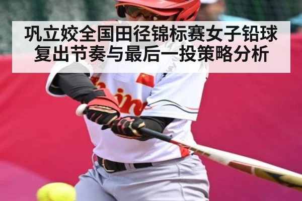 巩立姣全国田径锦标赛女子铅球复出节奏与最后一投策略分析